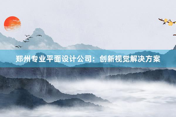 郑州专业平面设计公司：创新视觉解决方案