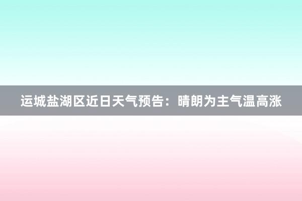 运城盐湖区近日天气预告：晴朗为主气温高涨